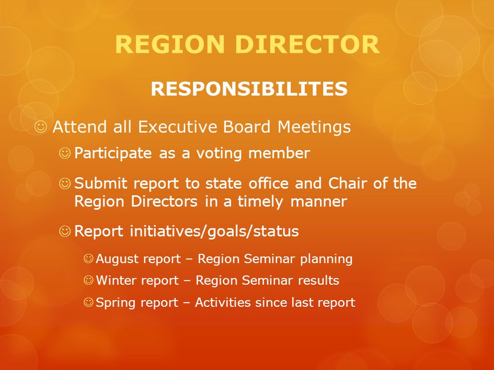 REGION DIRECTOR RESPONSIBILITES Attend all Executive Board Meetings Participate as a voting member Submit report to state office and Chair of the Region Directors in a timely manner Report initiatives/goals/status August report – Region Seminar planning Winter report – Region Seminar results Spring report – Activities since last report