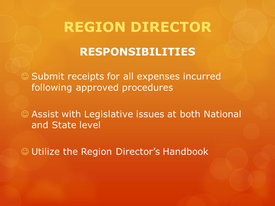 REGION DIRECTOR RESPONSIBILITIES Submit receipts for all expenses incurred following approved procedures Assist with Legislative issues at both National and State level Utilize the Region Director’s Handbook