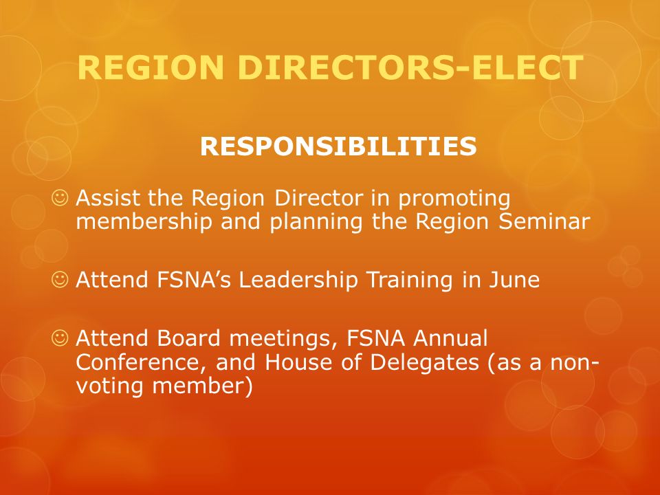 REGION DIRECTORS-ELECT RESPONSIBILITIES Assist the Region Director in promoting membership and planning the Region Seminar Attend FSNA’s Leadership Training in June Attend Board meetings, FSNA Annual Conference, and House of Delegates (as a non- voting member)