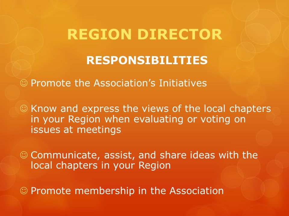 REGION DIRECTOR RESPONSIBILITIES Promote the Association’s Initiatives Know and express the views of the local chapters in your Region when evaluating or voting on issues at meetings Communicate, assist, and share ideas with the local chapters in your Region Promote membership in the Association