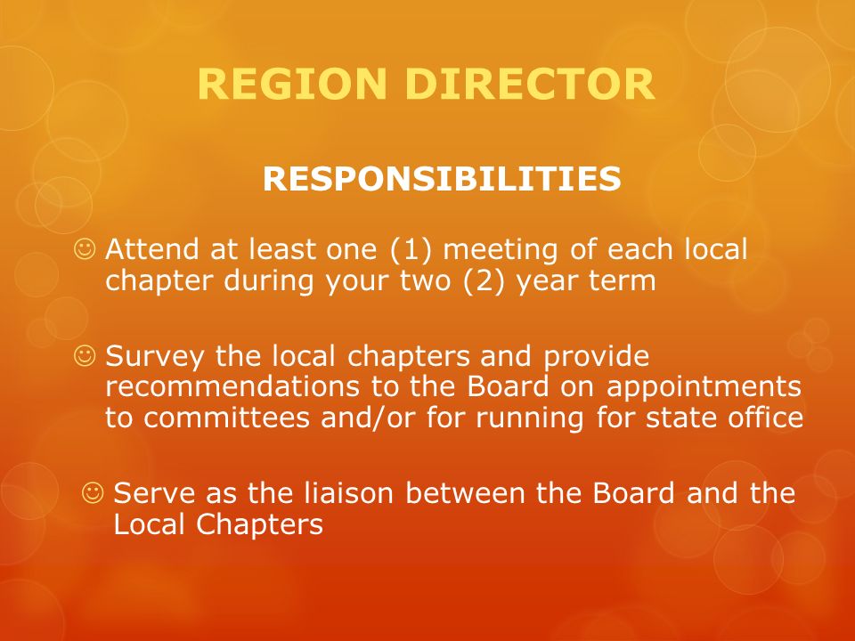 REGION DIRECTOR RESPONSIBILITIES Attend at least one (1) meeting of each local chapter during your two (2) year term Survey the local chapters and provide recommendations to the Board on appointments to committees and/or for running for state office Serve as the liaison between the Board and the Local Chapters