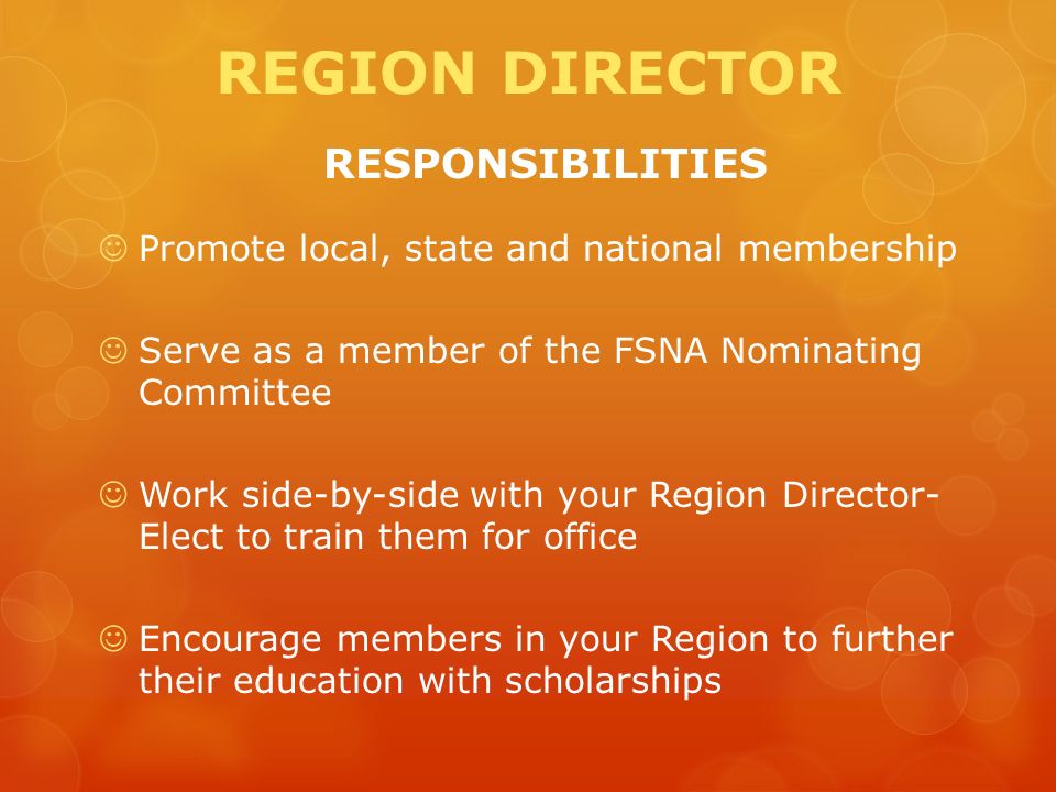 REGION DIRECTOR RESPONSIBILITIES Promote local, state and national membership Serve as a member of the FSNA Nominating Committee Work side-by-side with your Region Director- Elect to train them for office Encourage members in your Region to further their education with scholarships