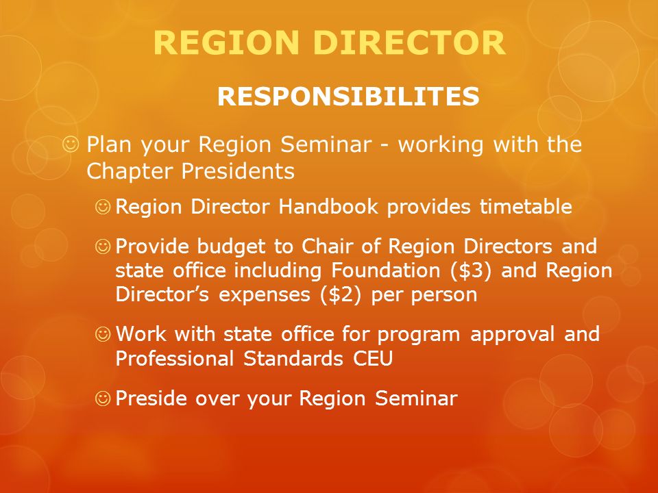 REGION DIRECTOR RESPONSIBILITES Plan your Region Seminar - working with the Chapter Presidents Region Director Handbook provides timetable Provide budget to Chair of Region Directors and state office including Foundation ($3) and Region Director’s expenses ($2) per person Work with state office for program approval and Professional Standards CEU Preside over your Region Seminar