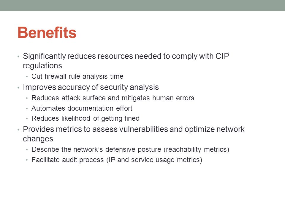 Benefits Significantly reduces resources needed to comply with CIP regulations Cut firewall rule analysis time Improves accuracy of security analysis Reduces attack surface and mitigates human errors Automates documentation effort Reduces likelihood of getting fined Provides metrics to assess vulnerabilities and optimize network changes Describe the network’s defensive posture (reachability metrics) Facilitate audit process (IP and service usage metrics)