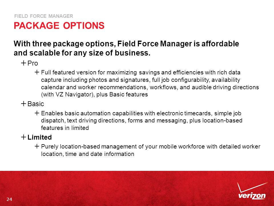 24 FIELD FORCE MANAGER PACKAGE OPTIONS With three package options, Field Force Manager is affordable and scalable for any size of business.