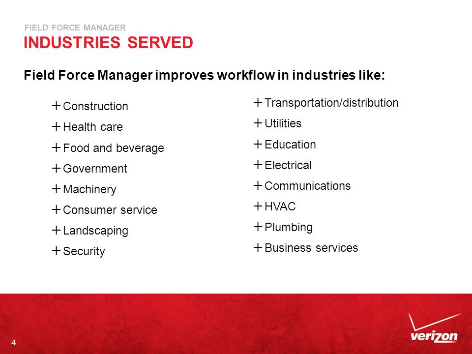 4 FIELD FORCE MANAGER INDUSTRIES SERVED Field Force Manager improves workflow in industries like:  Construction  Health care  Food and beverage  Government  Machinery  Consumer service  Landscaping  Security  Transportation/distribution  Utilities  Education  Electrical  Communications  HVAC  Plumbing  Business services