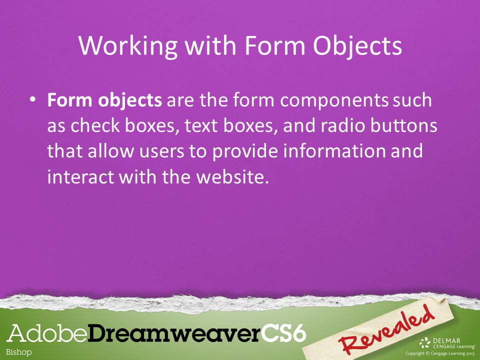 Form objects are the form components such as check boxes, text boxes, and radio buttons that allow users to provide information and interact with the website.