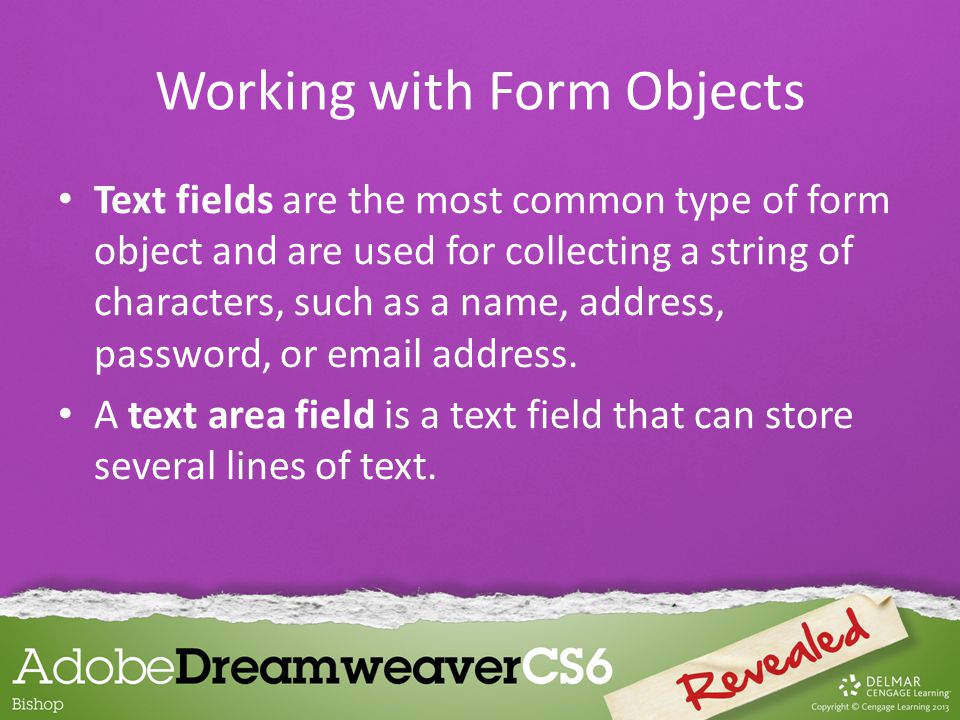 Text fields are the most common type of form object and are used for collecting a string of characters, such as a name, address, password, or  address.