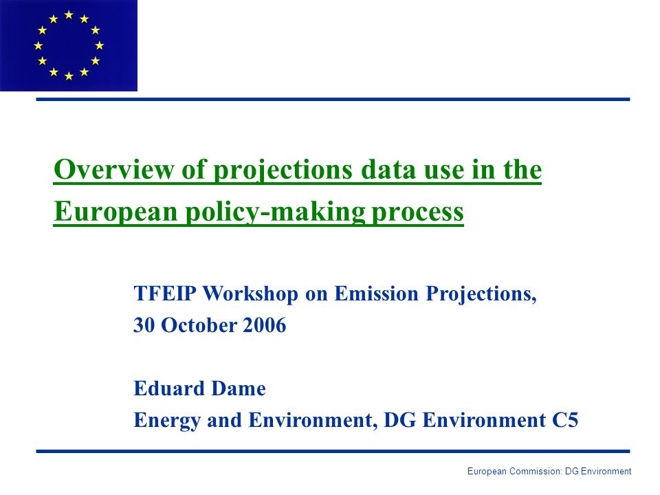European Commission: DG Environment Overview of projections data use in the European policy-making process TFEIP Workshop on Emission Projections, 30 October 2006 Eduard Dame Energy and Environment, DG Environment C5