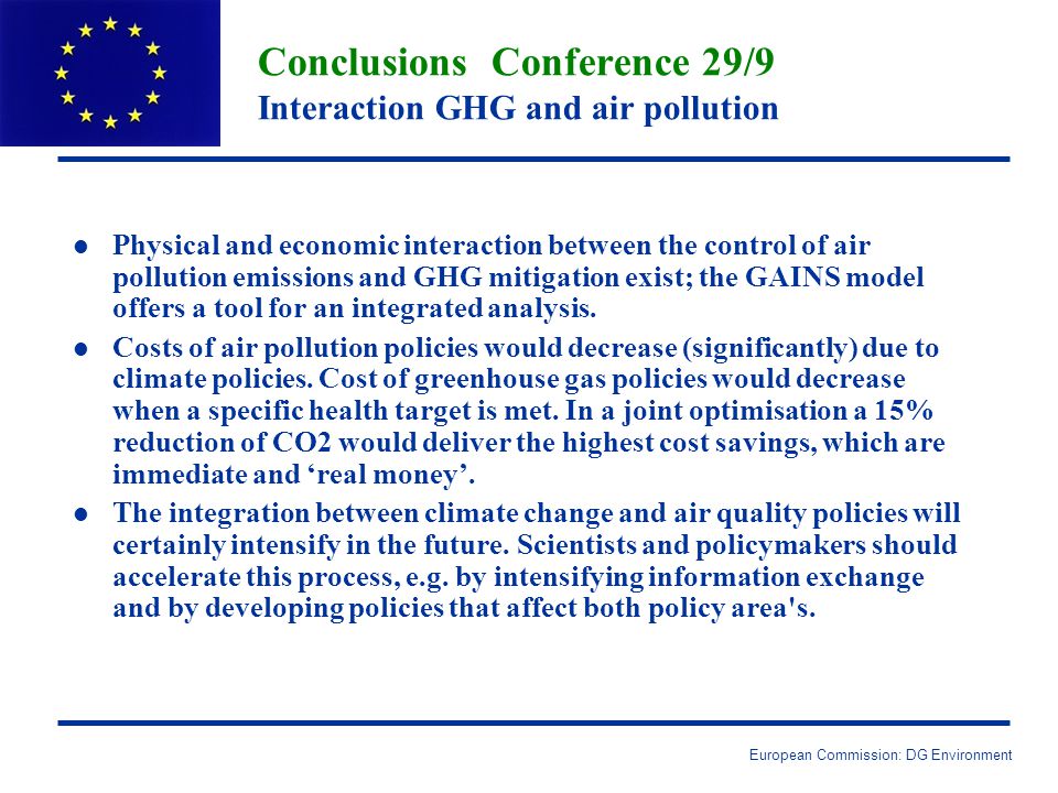 European Commission: DG Environment Conclusions Conference 29/9 Interaction GHG and air pollution l l Physical and economic interaction between the control of air pollution emissions and GHG mitigation exist; the GAINS model offers a tool for an integrated analysis.