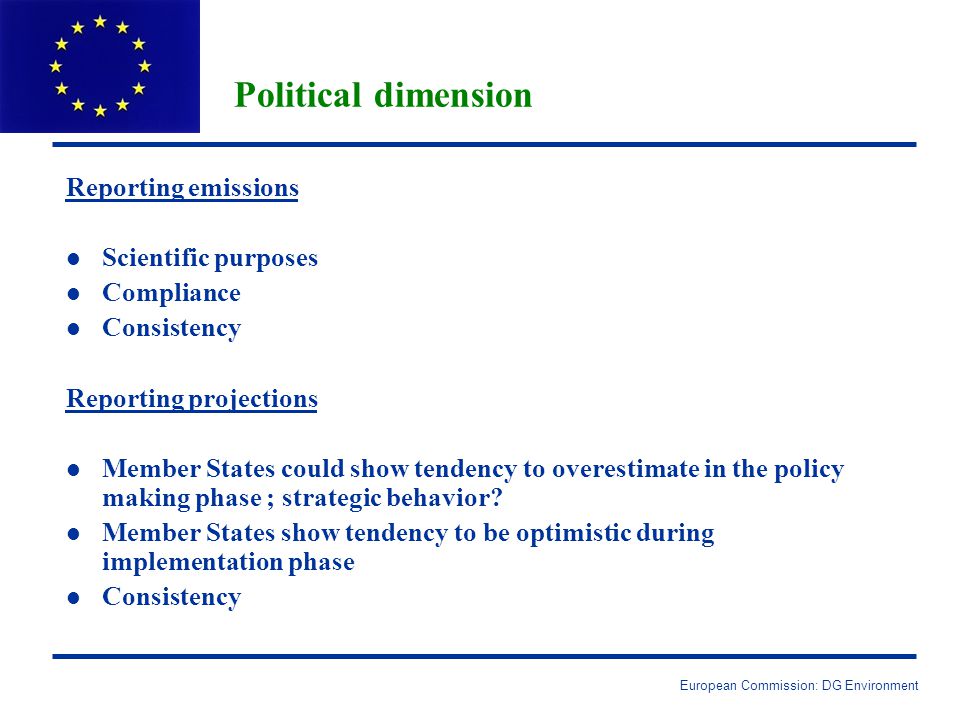 European Commission: DG Environment Political dimension Reporting emissions l l Scientific purposes l l Compliance l l Consistency Reporting projections l l Member States could show tendency to overestimate in the policy making phase ; strategic behavior.