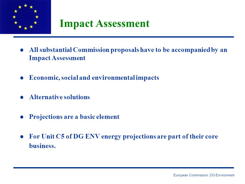 European Commission: DG Environment Impact Assessment l l All substantial Commission proposals have to be accompanied by an Impact Assessment l l Economic, social and environmental impacts l l Alternative solutions l l Projections are a basic element l l For Unit C5 of DG ENV energy projections are part of their core business.