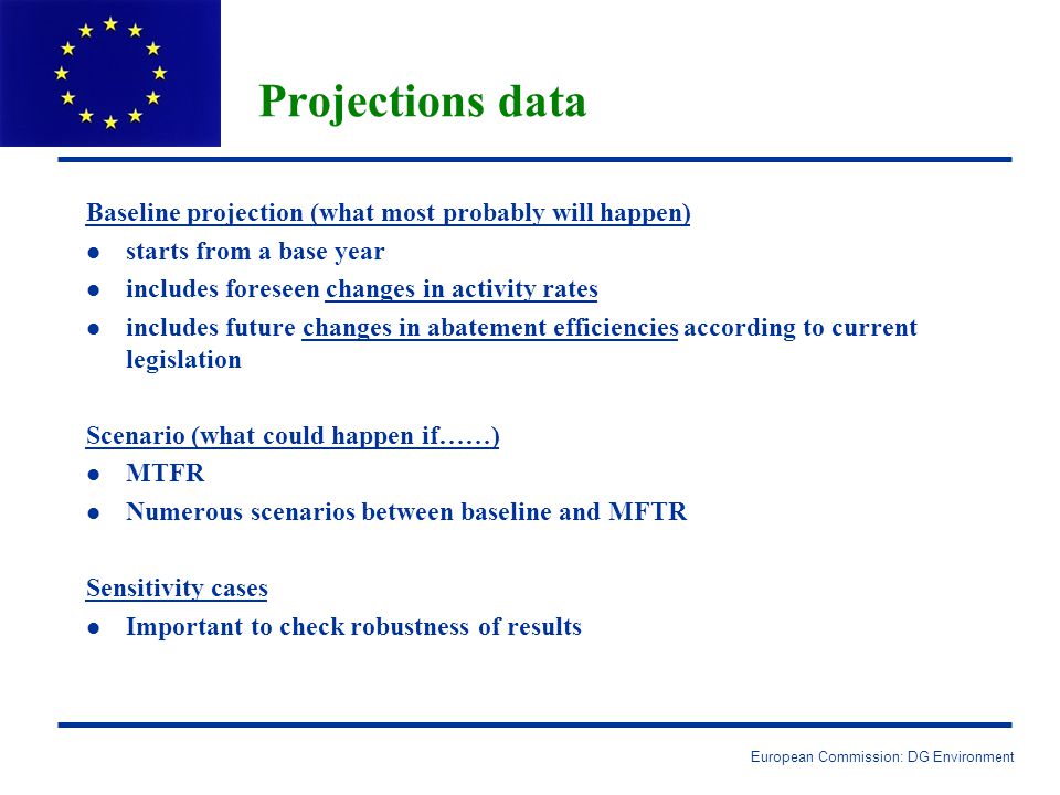 European Commission: DG Environment Projections data Baseline projection (what most probably will happen) l l starts from a base year l l includes foreseen changes in activity rates l l includes future changes in abatement efficiencies according to current legislation Scenario (what could happen if……) l l MTFR l l Numerous scenarios between baseline and MFTR Sensitivity cases l l Important to check robustness of results