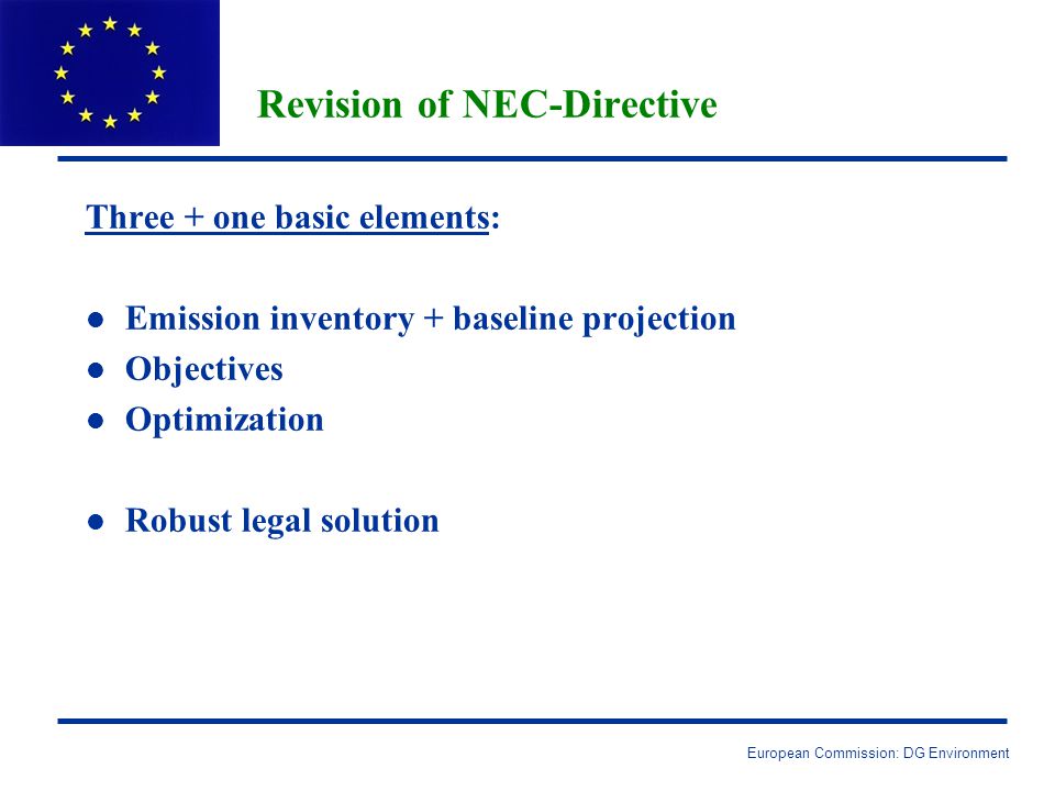European Commission: DG Environment Revision of NEC-Directive Three + one basic elements: l l Emission inventory + baseline projection l l Objectives l l Optimization l l Robust legal solution