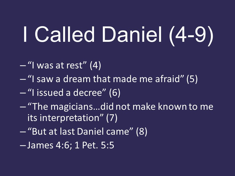 I Called Daniel (4-9) – I was at rest (4) – I saw a dream that made me afraid (5) – I issued a decree (6) – The magicians…did not make known to me its interpretation (7) – But at last Daniel came (8) – James 4:6; 1 Pet.