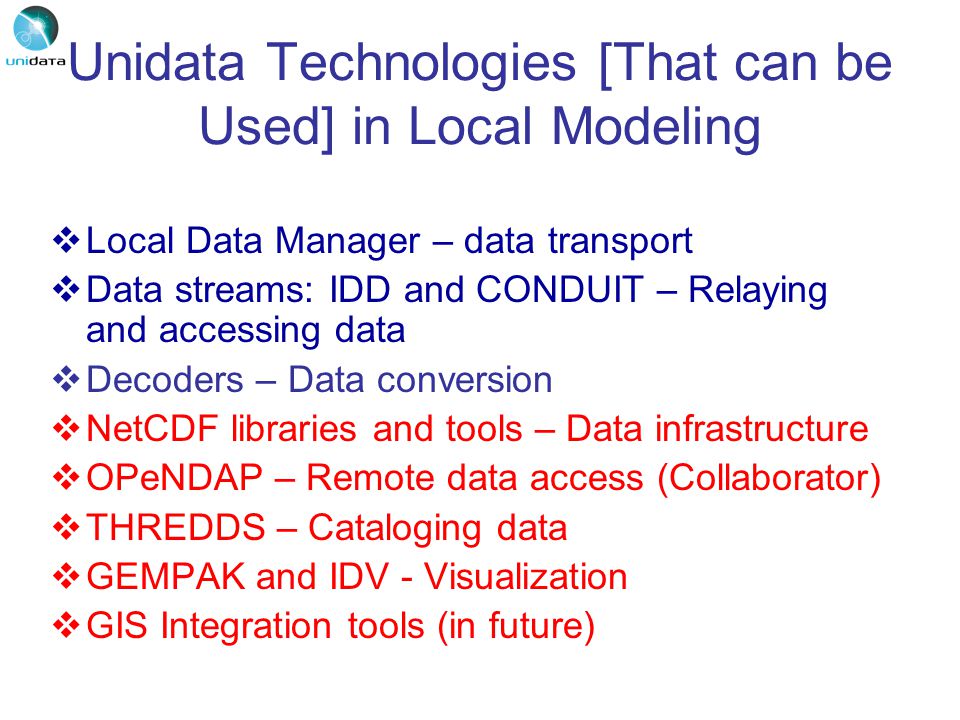 Unidata Technologies [That can be Used] in Local Modeling  Local Data Manager – data transport  Data streams: IDD and CONDUIT – Relaying and accessing data  Decoders – Data conversion  NetCDF libraries and tools – Data infrastructure  OPeNDAP – Remote data access (Collaborator)  THREDDS – Cataloging data  GEMPAK and IDV - Visualization  GIS Integration tools (in future)