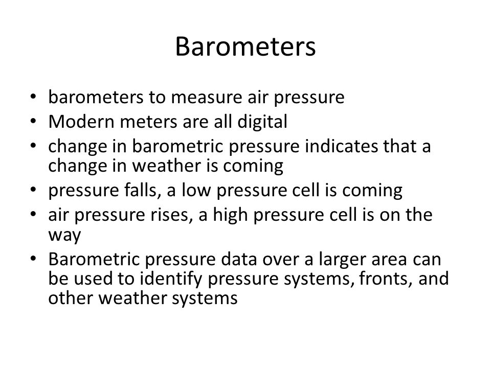 Barometers barometers to measure air pressure Modern meters are all digital change in barometric pressure indicates that a change in weather is coming pressure falls, a low pressure cell is coming air pressure rises, a high pressure cell is on the way Barometric pressure data over a larger area can be used to identify pressure systems, fronts, and other weather systems