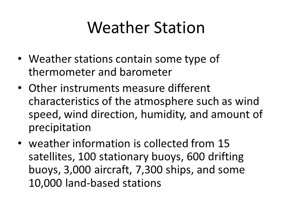 Weather Station Weather stations contain some type of thermometer and barometer Other instruments measure different characteristics of the atmosphere such as wind speed, wind direction, humidity, and amount of precipitation weather information is collected from 15 satellites, 100 stationary buoys, 600 drifting buoys, 3,000 aircraft, 7,300 ships, and some 10,000 land-based stations