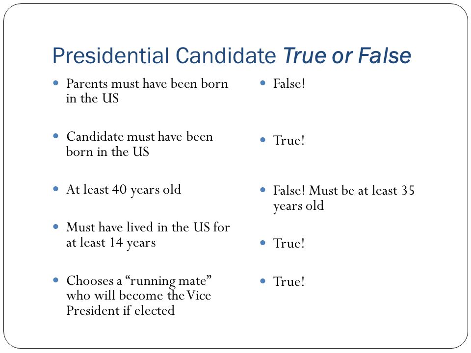 Presidential Candidate True or False Parents must have been born in the US Candidate must have been born in the US At least 40 years old Must have lived in the US for at least 14 years Chooses a running mate who will become the Vice President if elected False.