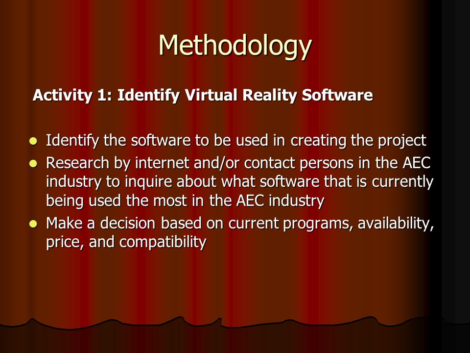 Methodology Activity 1: Identify Virtual Reality Software Activity 1: Identify Virtual Reality Software Identify the software to be used in creating the project Identify the software to be used in creating the project Research by internet and/or contact persons in the AEC industry to inquire about what software that is currently being used the most in the AEC industry Research by internet and/or contact persons in the AEC industry to inquire about what software that is currently being used the most in the AEC industry Make a decision based on current programs, availability, price, and compatibility Make a decision based on current programs, availability, price, and compatibility