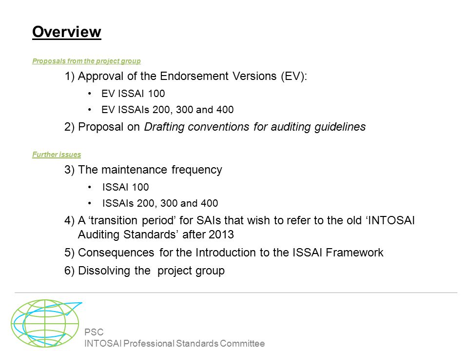 PSC INTOSAI Professional Standards Committee Overview Proposals from the project group 1)Approval of the Endorsement Versions (EV): EV ISSAI 100 EV ISSAIs 200, 300 and 400 2)Proposal on Drafting conventions for auditing guidelines Further issues 3)The maintenance frequency ISSAI 100 ISSAIs 200, 300 and 400 4)A ‘transition period’ for SAIs that wish to refer to the old ‘INTOSAI Auditing Standards’ after )Consequences for the Introduction to the ISSAI Framework 6)Dissolving the project group