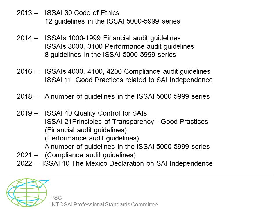 PSC INTOSAI Professional Standards Committee 2013 – ISSAI 30 Code of Ethics 12 guidelines in the ISSAI series 2014 – ISSAIs Financial audit guidelines ISSAIs 3000, 3100 Performance audit guidelines 8 guidelines in the ISSAI series 2016 – ISSAIs 4000, 4100, 4200 Compliance audit guidelines ISSAI 11 Good Practices related to SAI Independence 2018 – A number of guidelines in the ISSAI series 2019 – ISSAI 40 Quality Control for SAIs ISSAI 21Principles of Transparency - Good Practices (Financial audit guidelines) (Performance audit guidelines) A number of guidelines in the ISSAI series 2021 – (Compliance audit guidelines) 2022 – ISSAI 10 The Mexico Declaration on SAI Independence