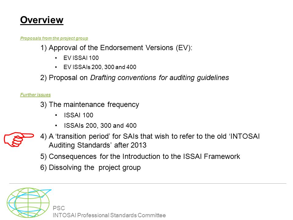 PSC INTOSAI Professional Standards Committee Overview Proposals from the project group 1)Approval of the Endorsement Versions (EV): EV ISSAI 100 EV ISSAIs 200, 300 and 400 2)Proposal on Drafting conventions for auditing guidelines Further issues 3)The maintenance frequency ISSAI 100 ISSAIs 200, 300 and 400 4)A ‘transition period’ for SAIs that wish to refer to the old ‘INTOSAI Auditing Standards’ after )Consequences for the Introduction to the ISSAI Framework 6)Dissolving the project group 