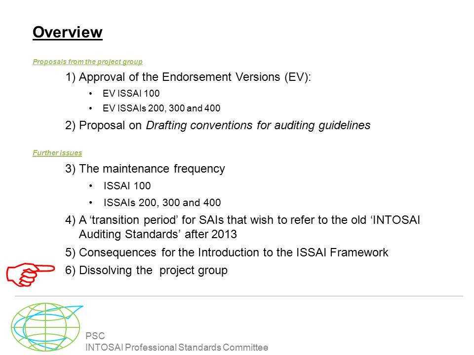PSC INTOSAI Professional Standards Committee Overview Proposals from the project group 1)Approval of the Endorsement Versions (EV): EV ISSAI 100 EV ISSAIs 200, 300 and 400 2)Proposal on Drafting conventions for auditing guidelines Further issues 3)The maintenance frequency ISSAI 100 ISSAIs 200, 300 and 400 4)A ‘transition period’ for SAIs that wish to refer to the old ‘INTOSAI Auditing Standards’ after )Consequences for the Introduction to the ISSAI Framework 6)Dissolving the project group 
