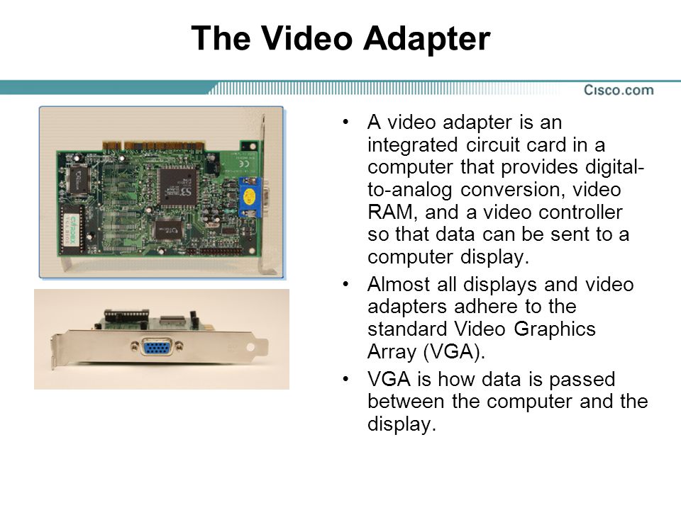 The Video Adapter A video adapter is an integrated circuit card in a computer that provides digital- to-analog conversion, video RAM, and a video controller so that data can be sent to a computer display.