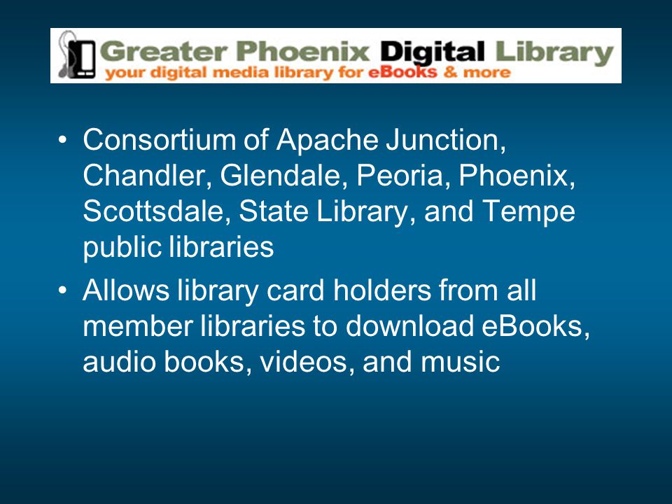 Consortium of Apache Junction, Chandler, Glendale, Peoria, Phoenix, Scottsdale, State Library, and Tempe public libraries Allows library card holders from all member libraries to download eBooks, audio books, videos, and music