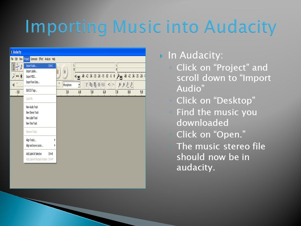  In Audacity: ◦ Click on Project and scroll down to Import Audio ◦ Click on Desktop ◦ Find the music you downloaded ◦ Click on Open. ◦ The music stereo file should now be in audacity.