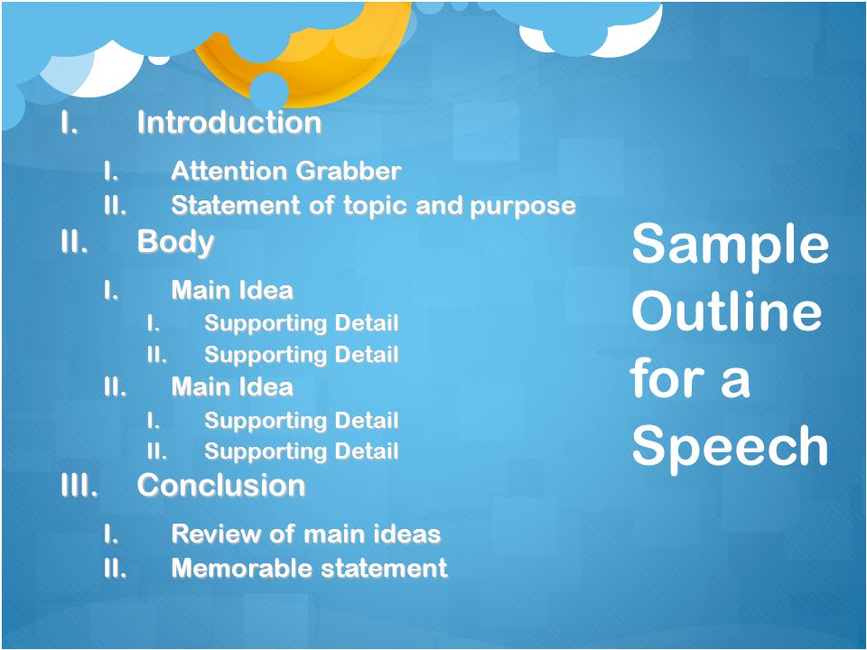 Sample Outline for a Speech I.Introduction I.Attention Grabber II.Statement of topic and purpose II.Body I.Main Idea I.Supporting Detail II.Supporting Detail II.Main Idea I.Supporting Detail II.Supporting Detail III.Conclusion I.Review of main ideas II.Memorable statement