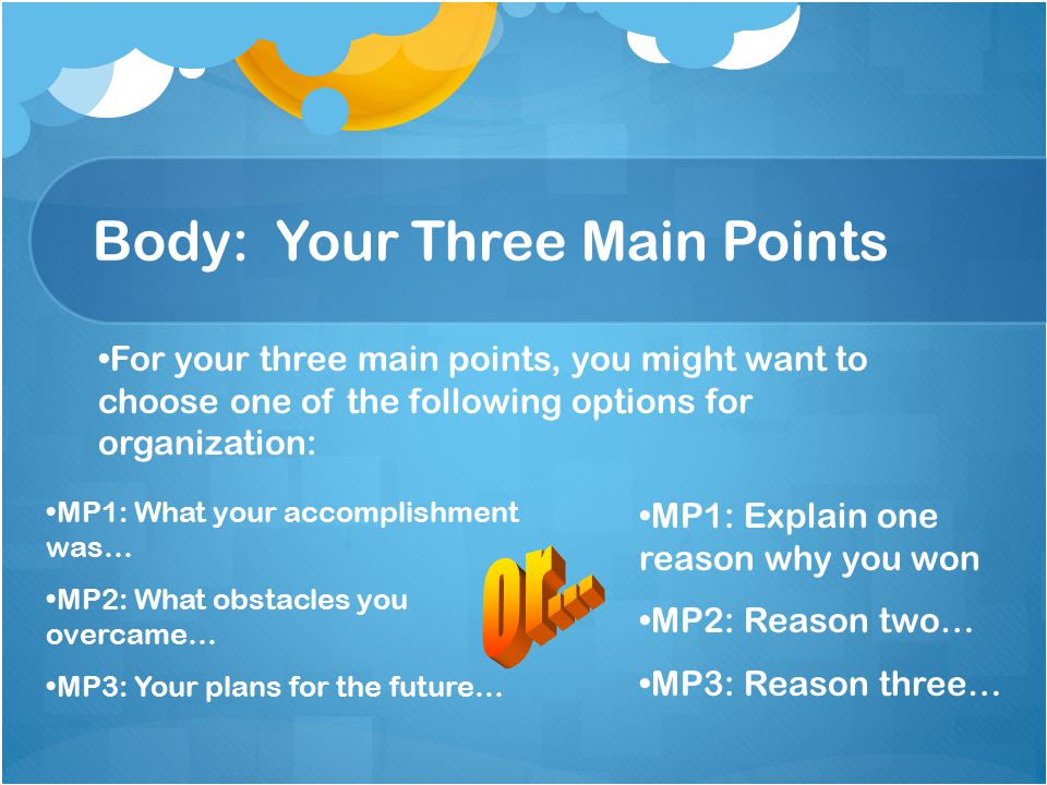 Body: Your Three Main Points For your three main points, you might want to choose one of the following options for organization: MP1: What your accomplishment was… MP2: What obstacles you overcame… MP3: Your plans for the future… MP1: Explain one reason why you won MP2: Reason two… MP3: Reason three…
