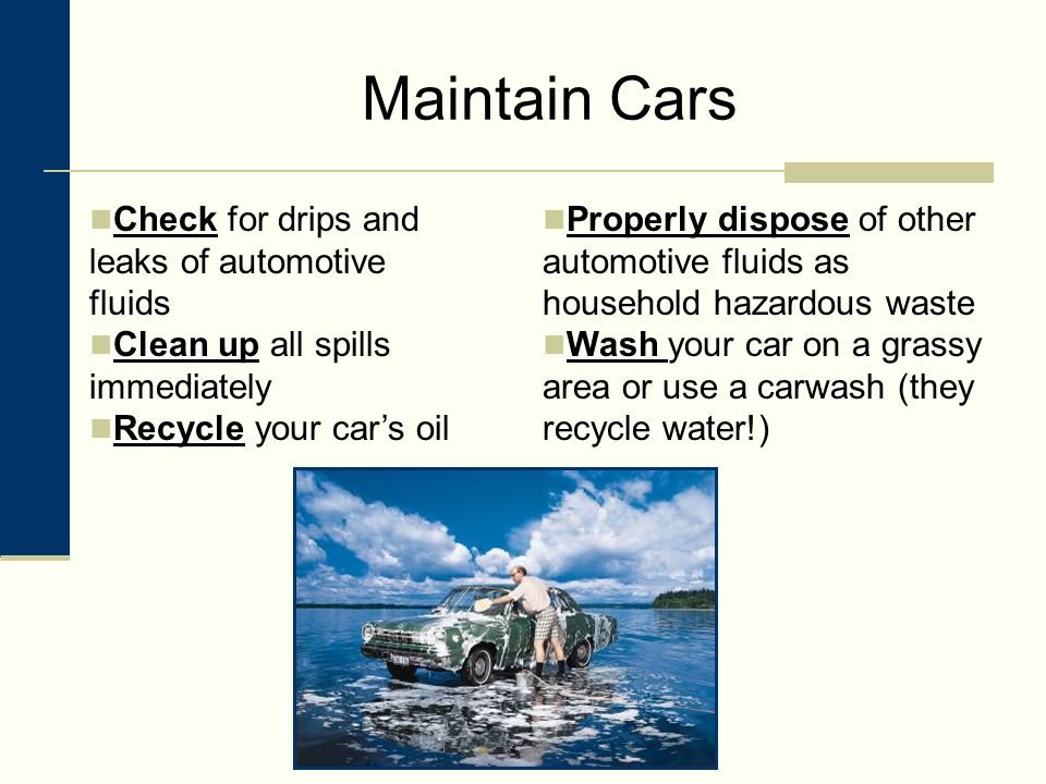 Maintain Cars Check for drips and leaks of automotive fluids Clean up all spills immediately Recycle your car’s oil Properly dispose of other automotive fluids as household hazardous waste Wash your car on a grassy area or use a carwash (they recycle water!)