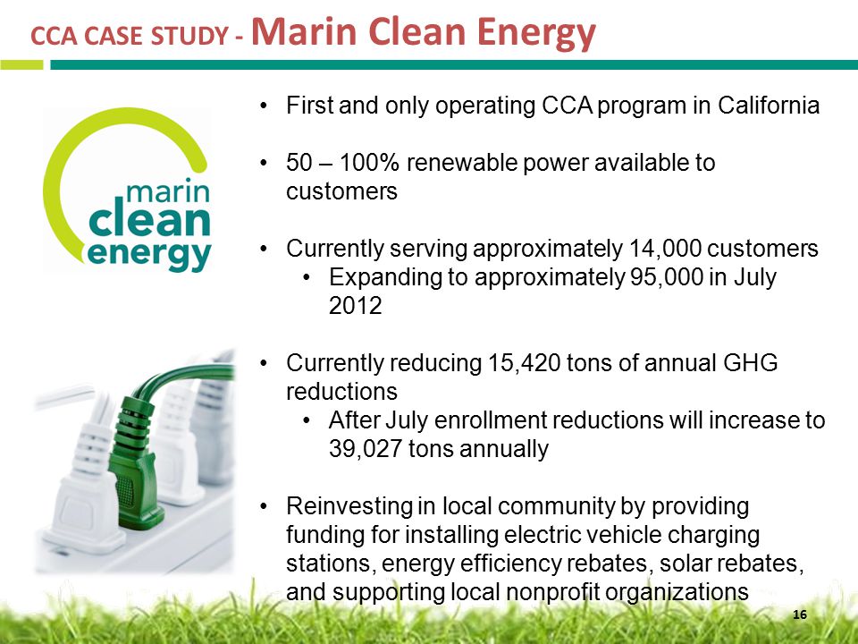 CCA CASE STUDY - Marin Clean Energy 16 First and only operating CCA program in California 50 – 100% renewable power available to customers Currently serving approximately 14,000 customers Expanding to approximately 95,000 in July 2012 Currently reducing 15,420 tons of annual GHG reductions After July enrollment reductions will increase to 39,027 tons annually Reinvesting in local community by providing funding for installing electric vehicle charging stations, energy efficiency rebates, solar rebates, and supporting local nonprofit organizations