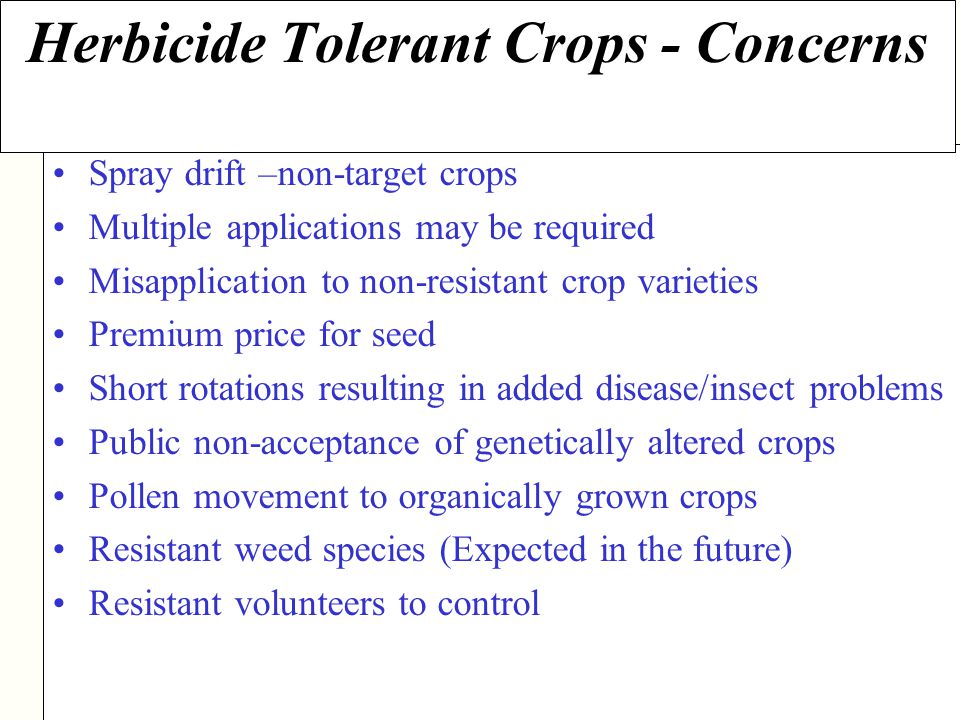 NDSU Agriculture Spray drift –non-target crops Multiple applications may be required Misapplication to non-resistant crop varieties Premium price for seed Short rotations resulting in added disease/insect problems Public non-acceptance of genetically altered crops Pollen movement to organically grown crops Resistant weed species (Expected in the future) Resistant volunteers to control Herbicide Tolerant Crops - Concerns