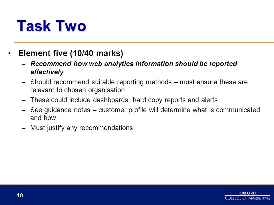 Task Two Element five (10/40 marks) –Recommend how web analytics information should be reported effectively –Should recommend suitable reporting methods – must ensure these are relevant to chosen organisation –These could include dashboards, hard copy reports and alerts.