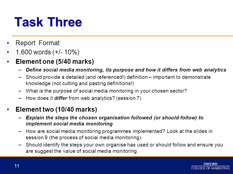 Task Three Report Format 1,600 words (+/- 10%) Element one (5/40 marks) –Define social media monitoring, its purpose and how it differs from web analytics –Should provide a detailed (and referenced!) definition – important to demonstrate knowledge (not cutting and pasting definitions!) –What is the purpose of social media monitoring in your chosen sector.