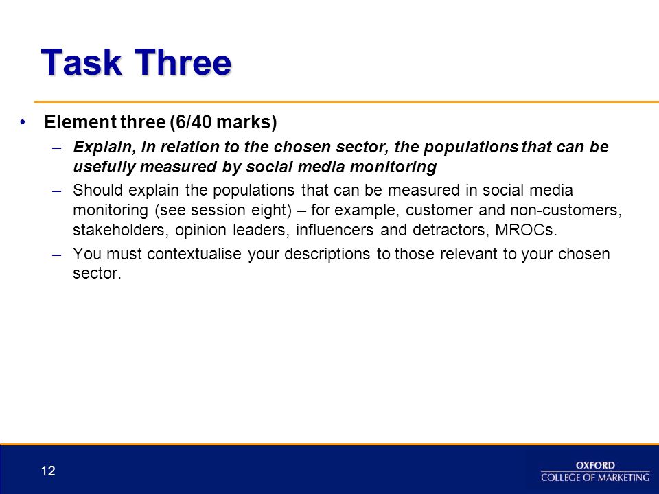 Task Three Element three (6/40 marks) –Explain, in relation to the chosen sector, the populations that can be usefully measured by social media monitoring –Should explain the populations that can be measured in social media monitoring (see session eight) – for example, customer and non-customers, stakeholders, opinion leaders, influencers and detractors, MROCs.