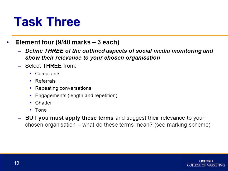 Task Three Element four (9/40 marks – 3 each) –Define THREE of the outlined aspects of social media monitoring and show their relevance to your chosen organisation –Select THREE from: Complaints Referrals Repeating conversations Engagements (length and repetition) Chatter Tone –BUT you must apply these terms and suggest their relevance to your chosen organisation – what do these terms mean.