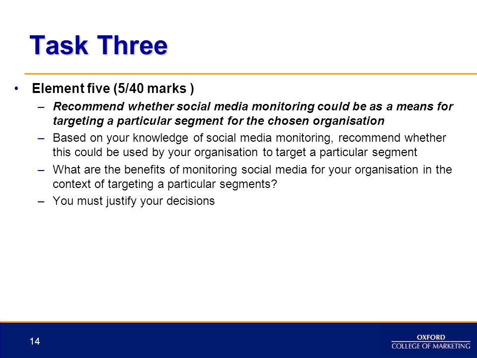 Task Three Element five (5/40 marks ) –Recommend whether social media monitoring could be as a means for targeting a particular segment for the chosen organisation –Based on your knowledge of social media monitoring, recommend whether this could be used by your organisation to target a particular segment –What are the benefits of monitoring social media for your organisation in the context of targeting a particular segments.
