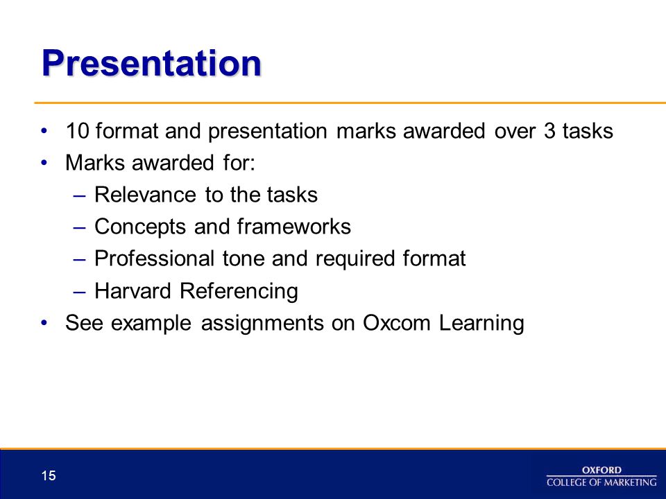 Presentation 10 format and presentation marks awarded over 3 tasks Marks awarded for: –Relevance to the tasks –Concepts and frameworks –Professional tone and required format –Harvard Referencing See example assignments on Oxcom Learning 15