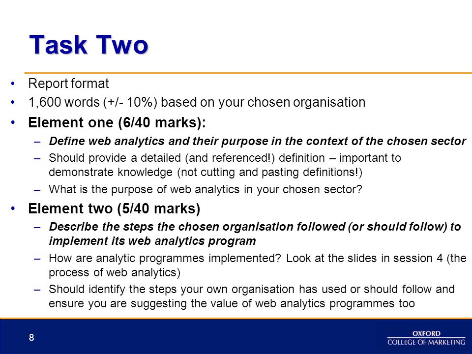 Task Two Report format 1,600 words (+/- 10%) based on your chosen organisation Element one (6/40 marks): –Define web analytics and their purpose in the context of the chosen sector –Should provide a detailed (and referenced!) definition – important to demonstrate knowledge (not cutting and pasting definitions!) –What is the purpose of web analytics in your chosen sector.