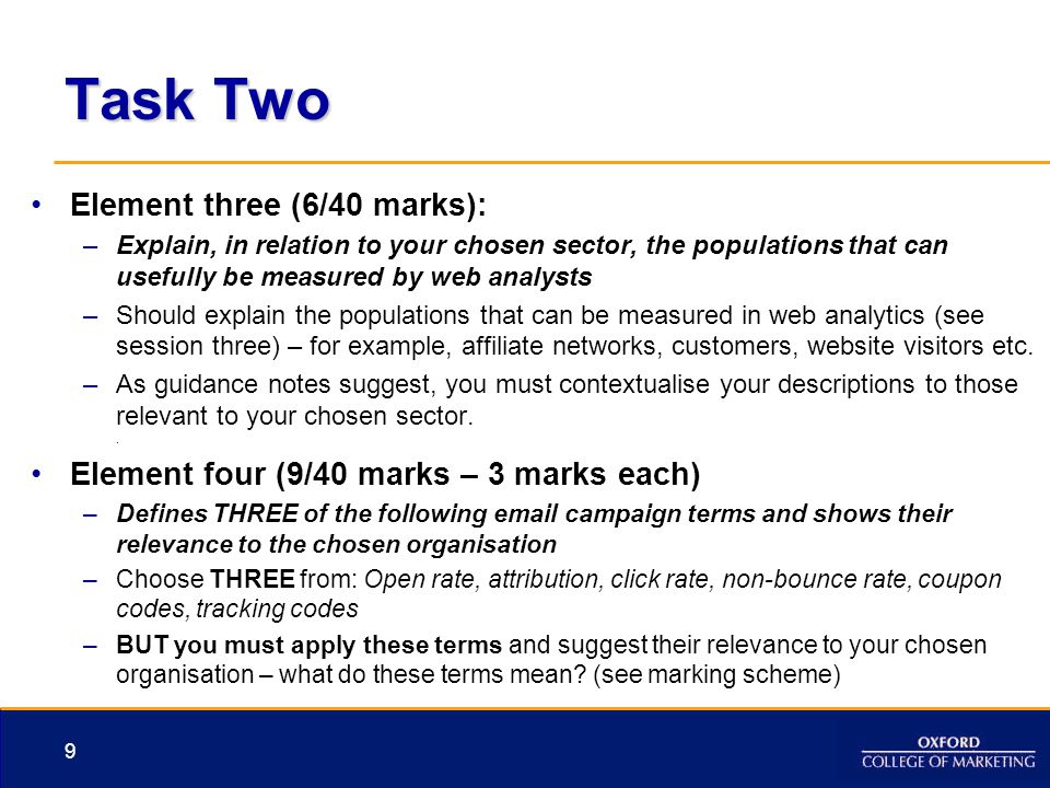 Task Two Element three (6/40 marks): –Explain, in relation to your chosen sector, the populations that can usefully be measured by web analysts –Should explain the populations that can be measured in web analytics (see session three) – for example, affiliate networks, customers, website visitors etc.