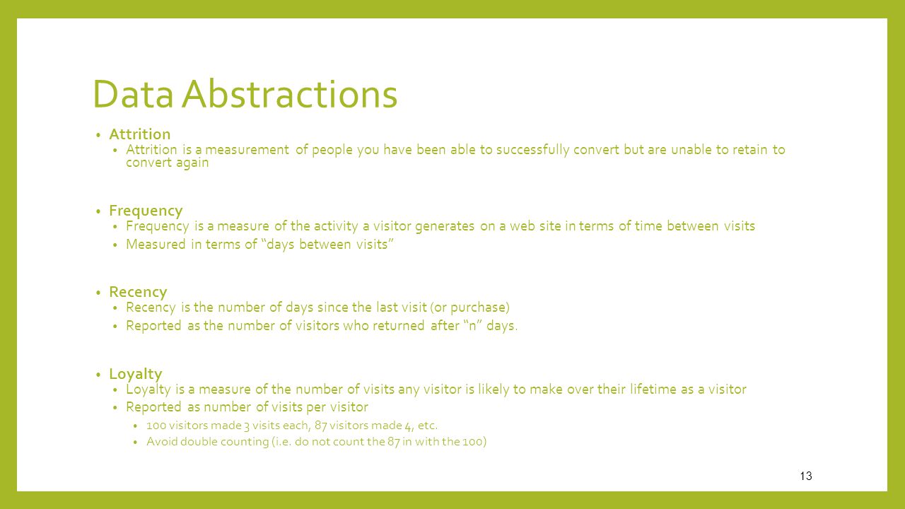 Data Abstractions Attrition Attrition is a measurement of people you have been able to successfully convert but are unable to retain to convert again Frequency Frequency is a measure of the activity a visitor generates on a web site in terms of time between visits Measured in terms of days between visits Recency Recency is the number of days since the last visit (or purchase) Reported as the number of visitors who returned after n days.