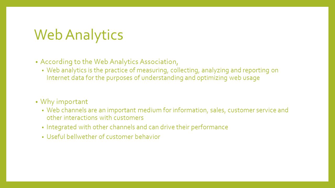 Web Analytics According to the Web Analytics Association, Web analytics is the practice of measuring, collecting, analyzing and reporting on Internet data for the purposes of understanding and optimizing web usage Why important Web channels are an important medium for information, sales, customer service and other interactions with customers Integrated with other channels and can drive their performance Useful bellwether of customer behavior