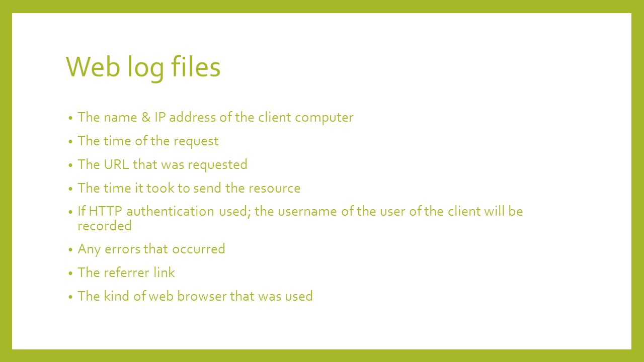 Web log files The name & IP address of the client computer The time of the request The URL that was requested The time it took to send the resource If HTTP authentication used; the username of the user of the client will be recorded Any errors that occurred The referrer link The kind of web browser that was used