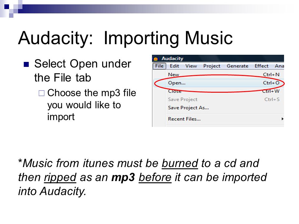 Audacity: Importing Music Select Open under the File tab  Choose the mp3 file you would like to import *Music from itunes must be burned to a cd and then ripped as an mp3 before it can be imported into Audacity.