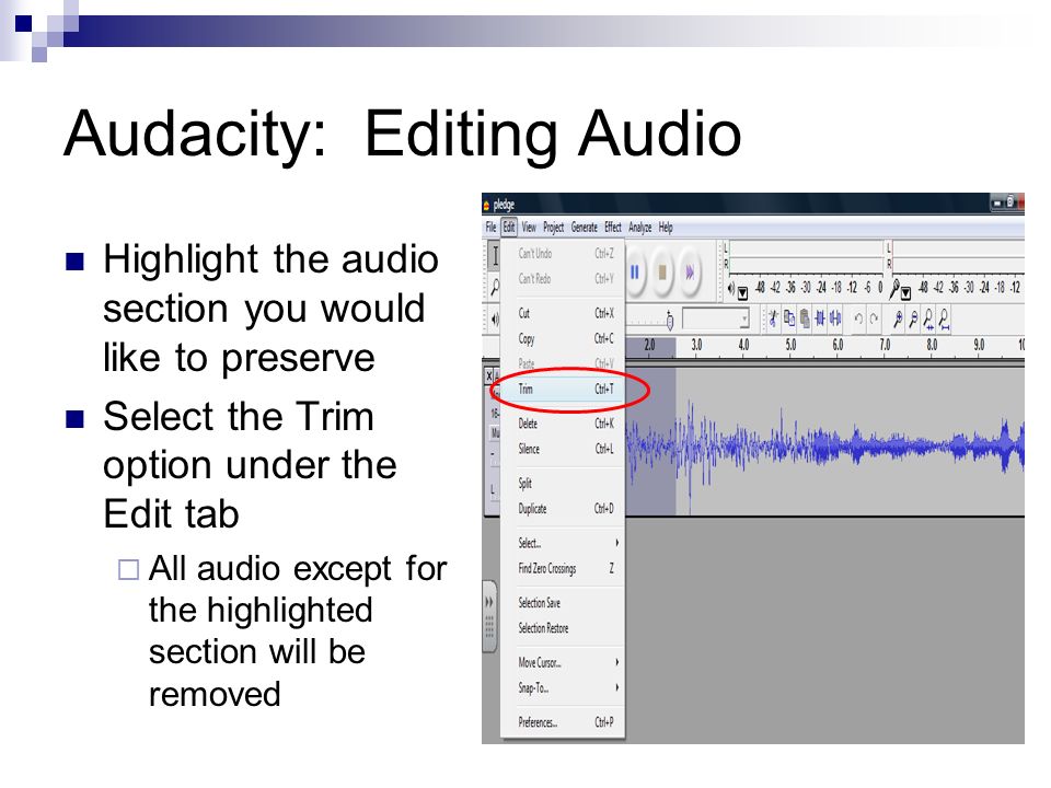 Audacity: Editing Audio Highlight the audio section you would like to preserve Select the Trim option under the Edit tab  All audio except for the highlighted section will be removed