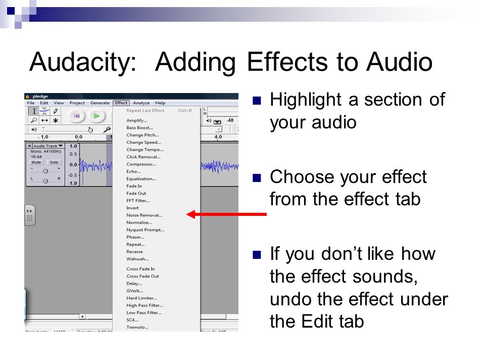 Audacity: Adding Effects to Audio Highlight a section of your audio Choose your effect from the effect tab If you don’t like how the effect sounds, undo the effect under the Edit tab